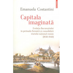 Capitala imaginata. Evolutia Bucurestiului in perioada formarii si consolidarii statului national roman (1830-1940)