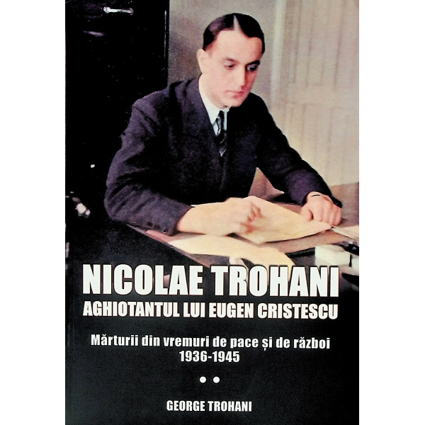 Nicolae Trohani - Aghiotantul lui Eugen Cristescu. Marturii din vremuri de pace si de razboi, 1936-1945